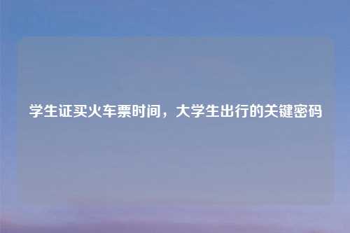 学生证买火车票时间,大学生出行的关键密码