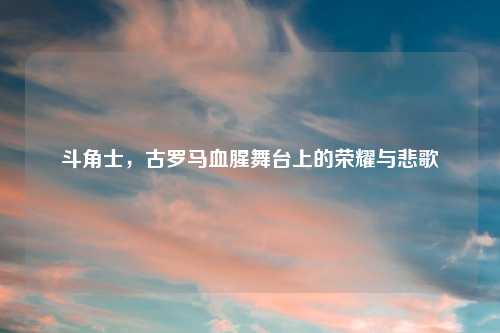 斗角士,古罗马血腥舞台上的荣耀与悲歌