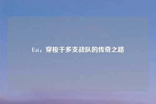 Uzi，穿梭于多支战队的传奇之路