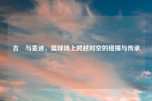 吉喆与麦迪,篮球场上跨越时空的碰撞与传承