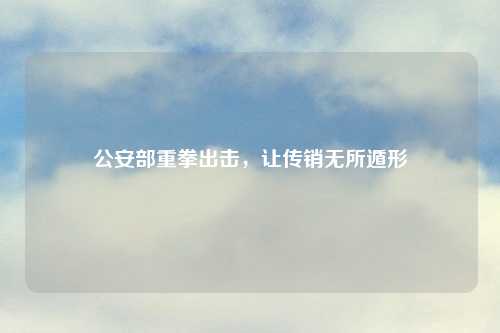 公安部重拳出击,让传销无所遁形