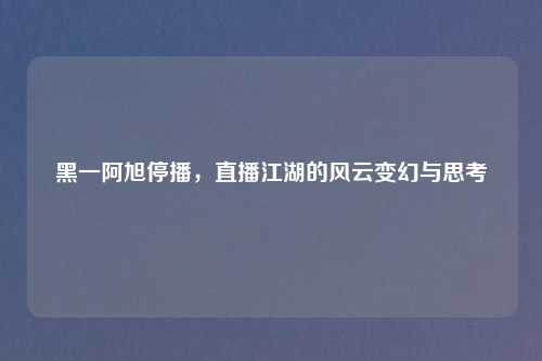黑一阿旭停播,直播江湖的风云变幻与思考