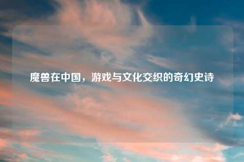 魔兽在中国，游戏与文化交织的奇幻史诗