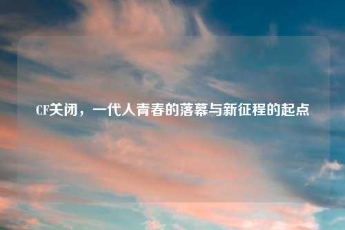 CF关闭，一代人青春的落幕与新征程的起点