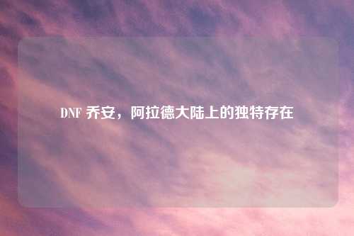 DNF 乔安,阿拉德大陆上的独特存在
