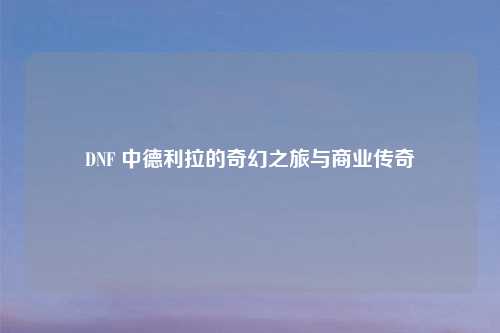 DNF 中德利拉的奇幻之旅与商业传奇