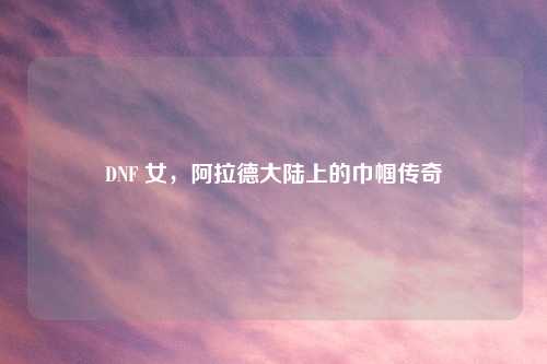 DNF 女，阿拉德大陆上的巾帼传奇