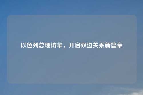 以色列总理访华,开启双边关系新篇章