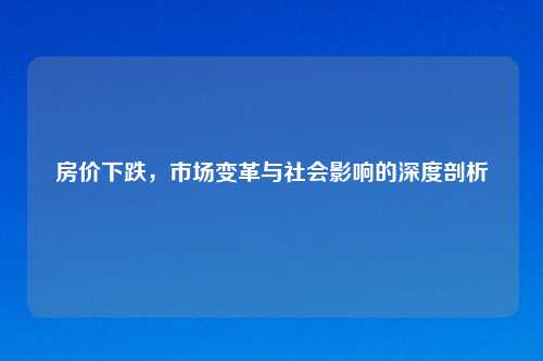 房价下跌，市场变革与社会影响的深度剖析