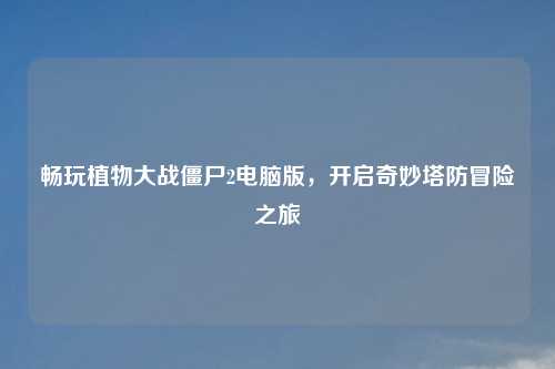 畅玩植物大战僵尸2电脑版，开启奇妙塔防冒险之旅