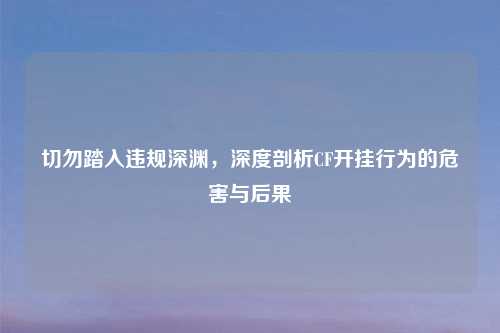 切勿踏入违规深渊，深度剖析CF开挂行为的危害与后果