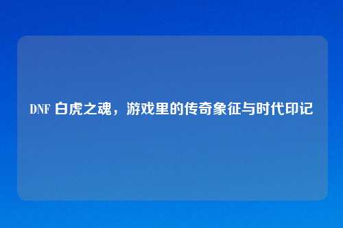 DNF 白虎之魂，游戏里的传奇象征与时代印记