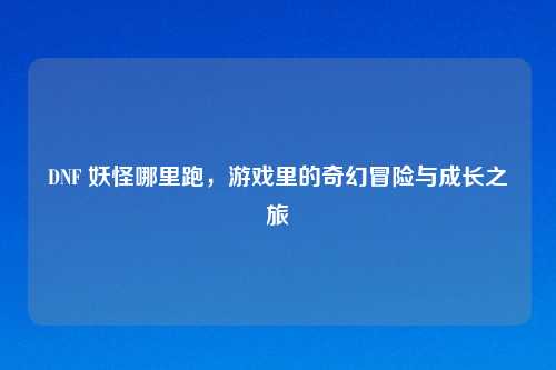 DNF 妖怪哪里跑，游戏里的奇幻冒险与成长之旅