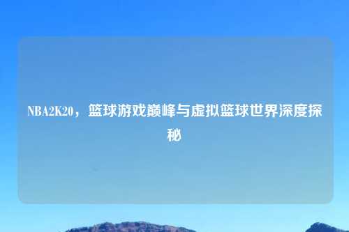 NBA2K20,篮球游戏巅峰与虚拟篮球世界深度探秘
