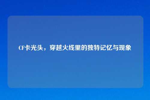 CF卡光头,穿越火线里的独特记忆与现象