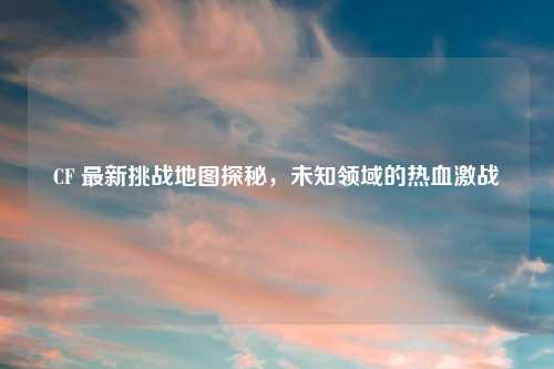 CF 最新挑战地图探秘,未知领域的热血激战