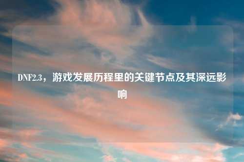 DNF2.3，游戏发展历程里的关键节点及其深远影响