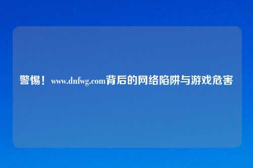 警惕!www.dnfwg.com背后的 陷阱与游戏危害