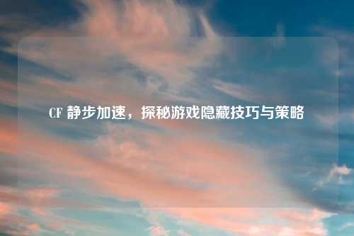 CF 静步加速,探秘游戏隐藏技巧与策略