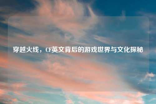 穿越火线,CF英文背后的游戏世界与文化探秘