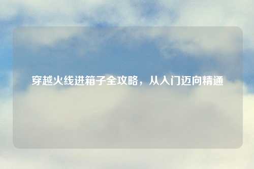 穿越火线进箱子全攻略,从入门迈向精通