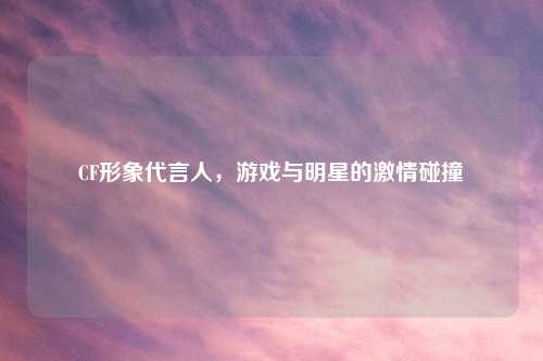 CF形象代言人，游戏与明星的吉云服务器jiyun.xin碰撞