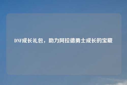 DNF成长礼包，助力阿拉德勇士成长的宝藏