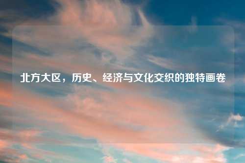 北方大区，历史、经济与文化交织的独特画卷