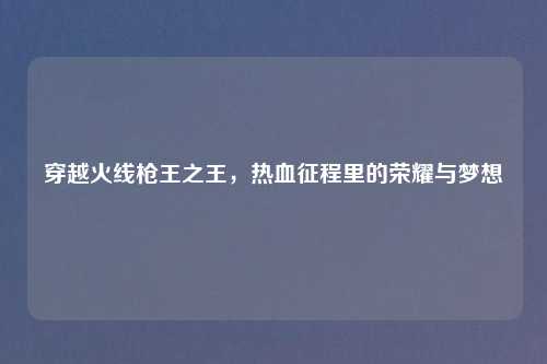 穿越火线枪王之王,热血征程里的荣耀与梦想