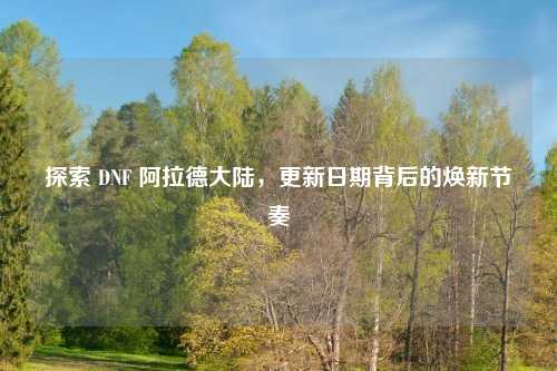 探索 DNF 阿拉德大陆，更新日期背后的焕新节奏