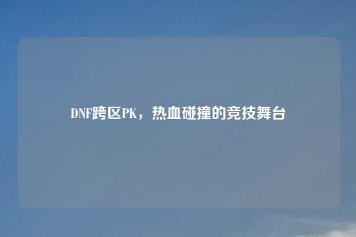 DNF跨区PK，热血碰撞的竞技舞台