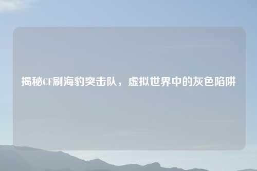揭秘CF刷海豹突击队，虚拟世界中的灰色陷阱