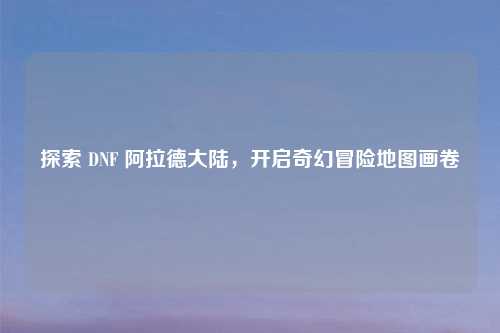 探索 DNF 阿拉德大陆，开启奇幻冒险地图画卷