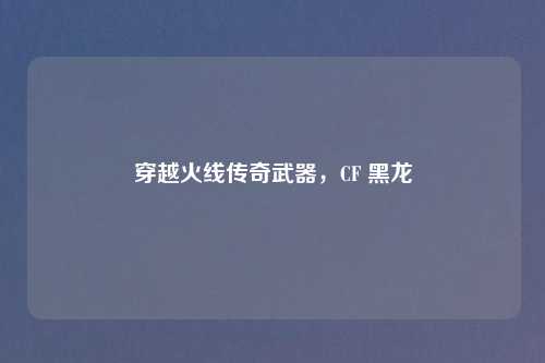 穿越火线传奇武器，CF 黑龙