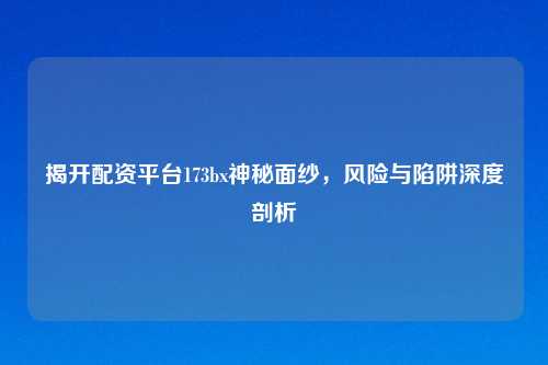 揭开配资平台173bx神秘面纱，风险与陷阱深度剖析