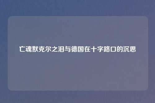亡魂默克尔之泪与德国在十字路口的沉思