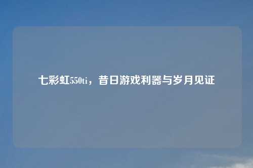 七彩虹550ti,昔日游戏利器与岁月见证