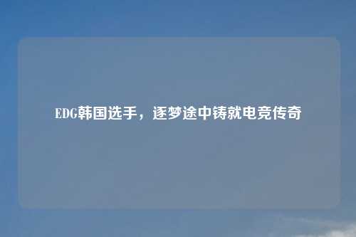 EDG韩国选手，逐梦途中铸就电竞传奇