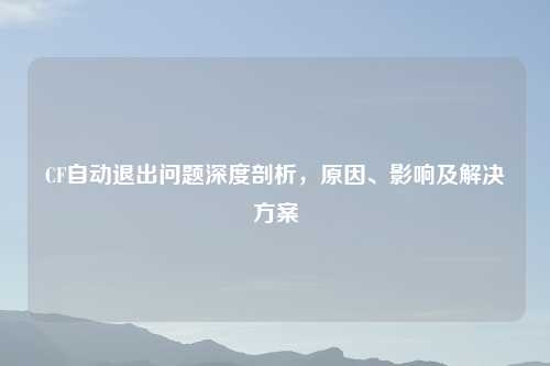 CF自动退出问题深度剖析，原因、影响及解决方案