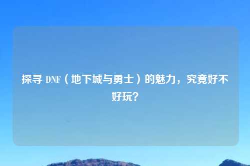 探寻 DNF（地下城与勇士）的魅力，究竟好不好玩？