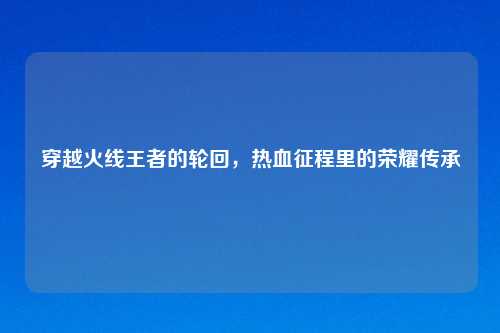 穿越火线王者的轮回,热血征程里的荣耀传承