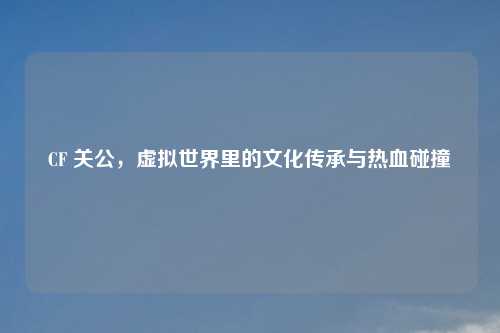 CF 关公，虚拟世界里的文化传承与热血碰撞