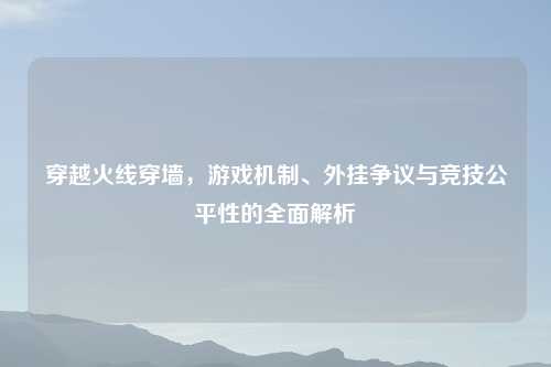 穿越火线穿墙，游戏机制、外挂争议与竞技公平性的全面解析