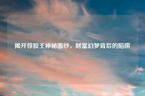 揭开荐股王神秘面纱，财富幻梦背后的陷阱