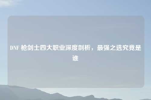 DNF 枪剑士四大职业深度剖析，最强之选究竟是谁