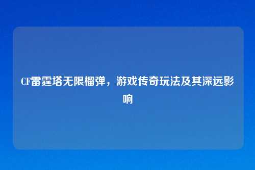 CF雷霆塔无限榴弹,游戏传奇玩法及其深远影响