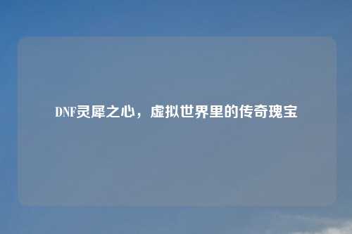 DNF灵犀之心，虚拟世界里的传奇瑰宝