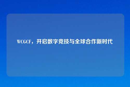 WCGCF，开启数字竞技与全球合作新时代