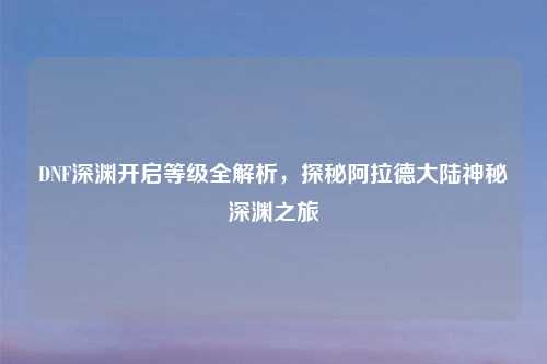 DNF深渊开启等级全解析，探秘阿拉德大陆神秘深渊之旅