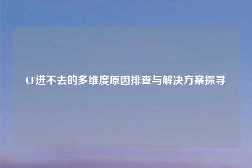 CF进不去的多维度原因排查与解决方案探寻